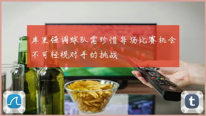 库里强调球队需珍惜每场比赛机会不可轻视对手的挑战