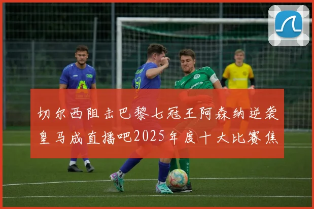 切尔西阻击巴黎七冠王阿森纳逆袭皇马成直播吧2025年度十大比赛焦点