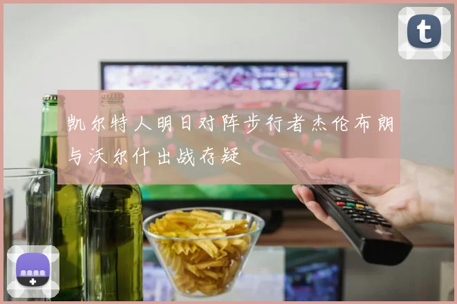 凯尔特人明日对阵步行者杰伦布朗与沃尔什出战存疑