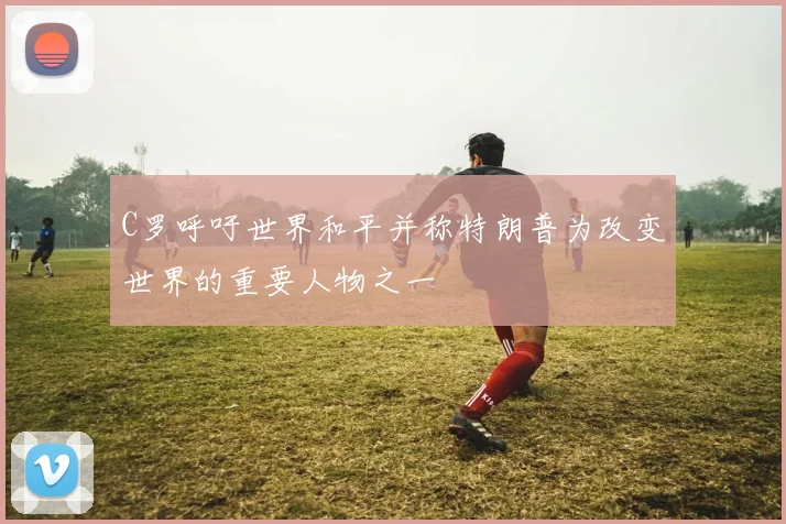 C罗呼吁世界和平并称特朗普为改变世界的重要人物之一