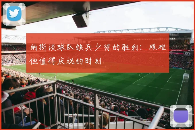 纳斯谈球队缺兵少将的胜利：艰难但值得庆祝的时刻
