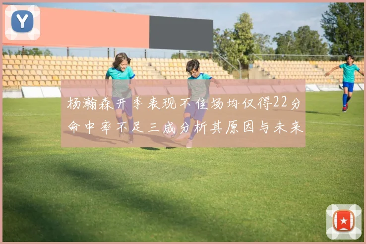 杨瀚森开季表现不佳场均仅得22分命中率不足三成分析其原因与未来发展潜力