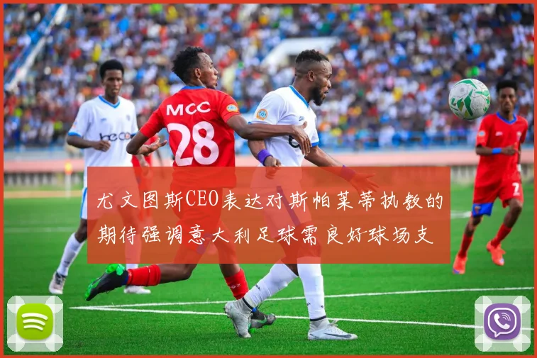 尤文图斯CEO表达对斯帕莱蒂执教的期待强调意大利足球需良好球场支持