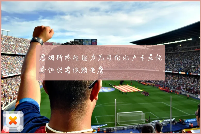 詹姆斯终结能力无与伦比卢卡虽优秀但仍需依赖老詹