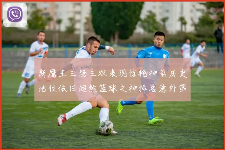 新鹰王三场三双表现惊艳神龟历史地位依旧超然篮球之神排名意外第三