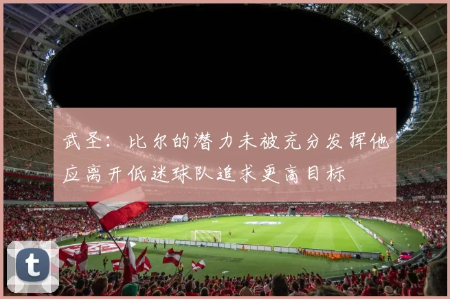 武圣：比尔的潜力未被充分发挥他应离开低迷球队追求更高目标