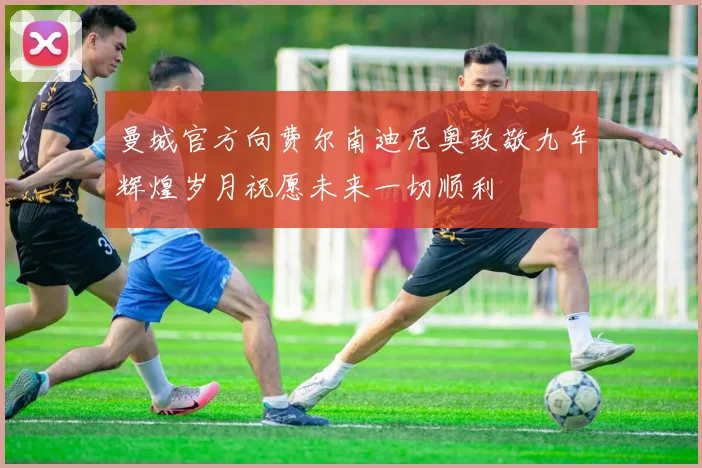 曼城官方向费尔南迪尼奥致敬九年辉煌岁月祝愿未来一切顺利
