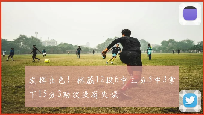 发挥出色！林葳12投6中三分5中3拿下15分3助攻没有失误