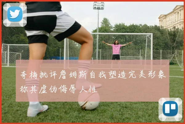 夸梅批评詹姆斯自我塑造完美形象称其虚伪侮辱人性