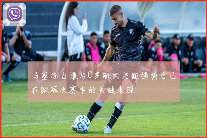 马塞洛自谦与C罗肌肉差距强调自己在欧冠决赛中的关键表现