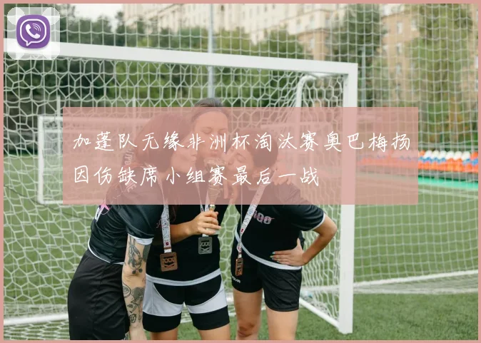 加蓬队无缘非洲杯淘汰赛奥巴梅扬因伤缺席小组赛最后一战