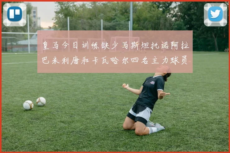 皇马今日训练缺少马斯坦托诺阿拉巴米利唐和卡瓦哈尔四名主力球员