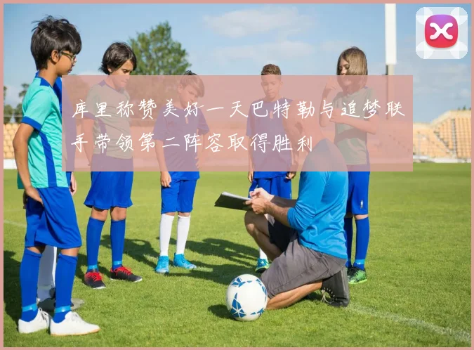 库里称赞美好一天巴特勒与追梦联手带领第二阵容取得胜利