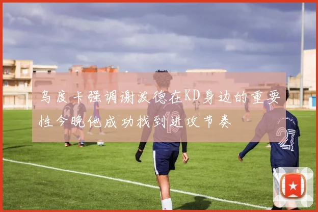 乌度卡强调谢泼德在KD身边的重要性今晚他成功找到进攻节奏
