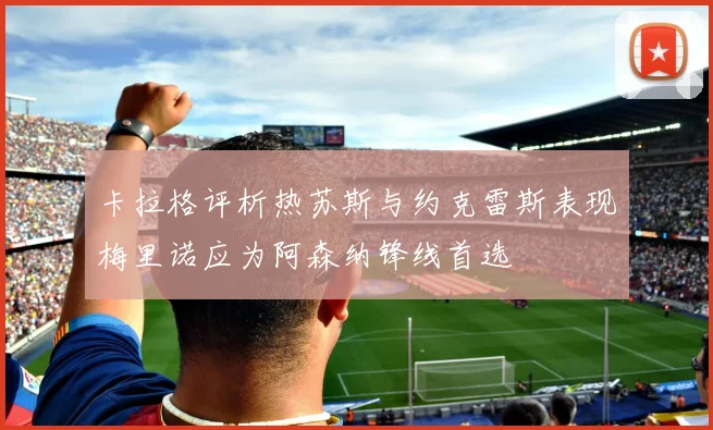 卡拉格评析热苏斯与约克雷斯表现梅里诺应为阿森纳锋线首选