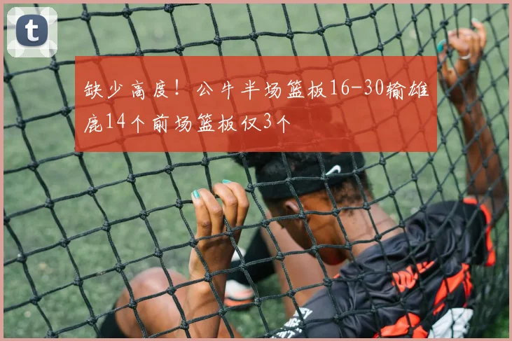 缺少高度！公牛半场篮板16-30输雄鹿14个前场篮板仅3个