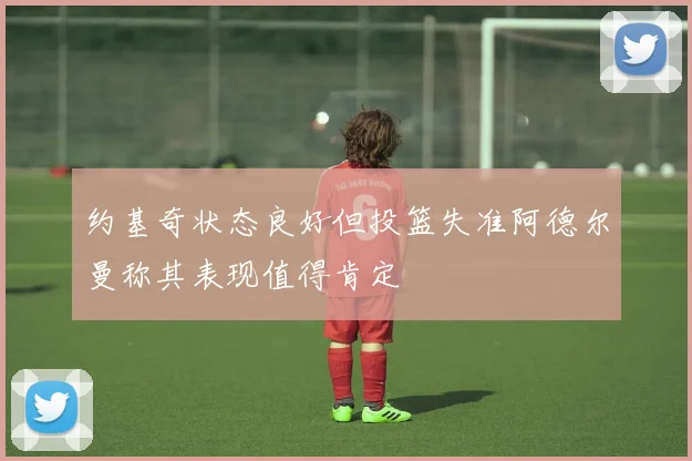 约基奇状态良好但投篮失准阿德尔曼称其表现值得肯定