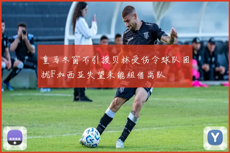 皇马冬窗不引援贝林受伤令球队困扰F加西亚失望未能租借离队