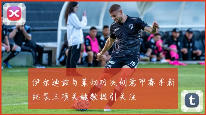 伊尔迪兹与莱切对决创意甲赛季新纪录三项关键数据引关注