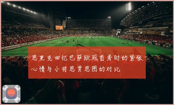 恩里克回忆巴萨欧冠首秀时的紧张心情与小将恩贾恩图的对比