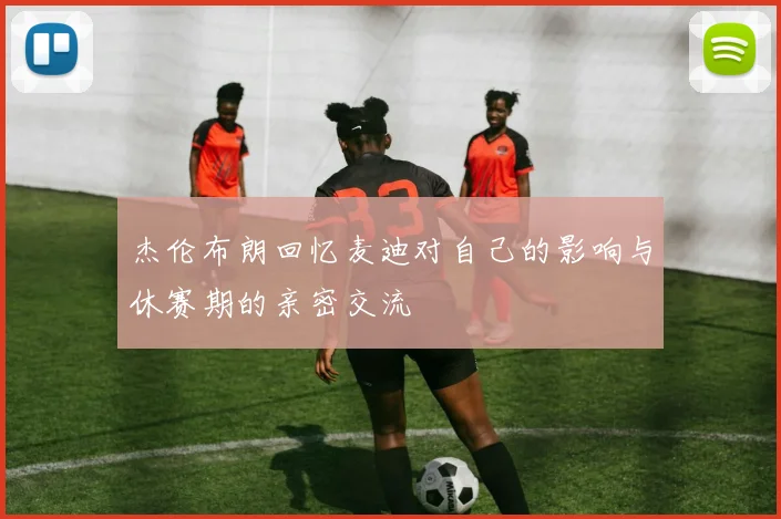 杰伦布朗回忆麦迪对自己的影响与休赛期的亲密交流