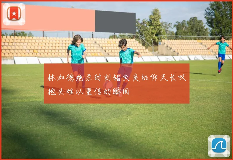 林加德绝杀时刻错失良机仰天长叹抱头难以置信的瞬间