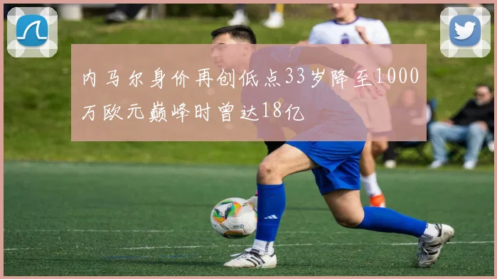 内马尔身价再创低点33岁降至1000万欧元巅峰时曾达18亿