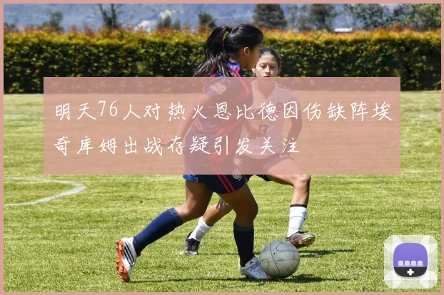 明天76人对热火恩比德因伤缺阵埃奇库姆出战存疑引发关注