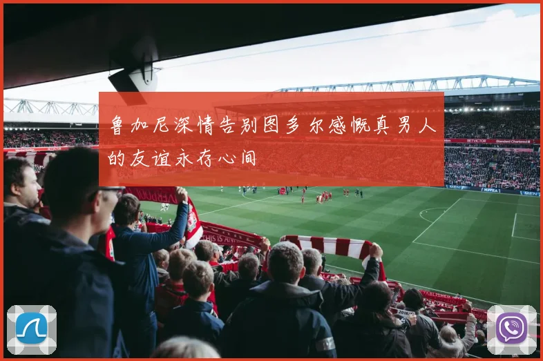 鲁加尼深情告别图多尔感慨真男人的友谊永存心间