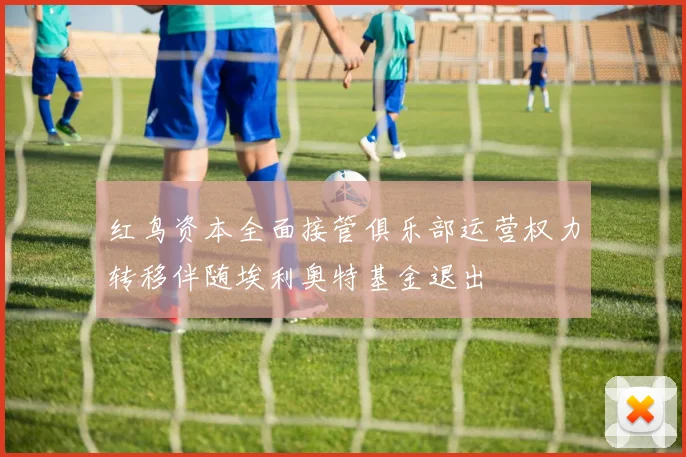 红鸟资本全面接管俱乐部运营权力转移伴随埃利奥特基金退出