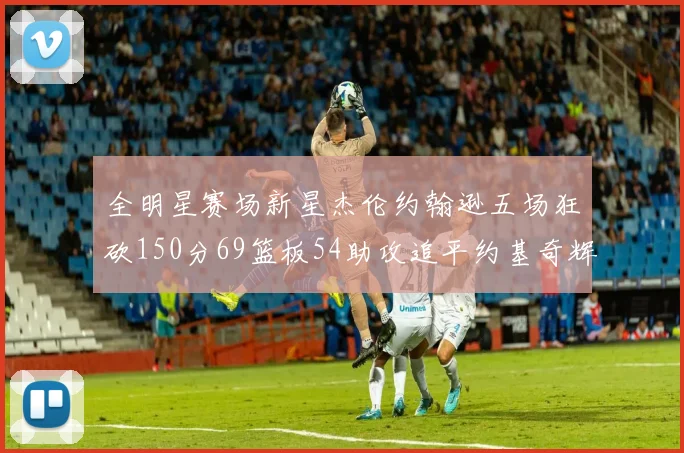 全明星赛场新星杰伦约翰逊五场狂砍150分69篮板54助攻追平约基奇辉煌纪录