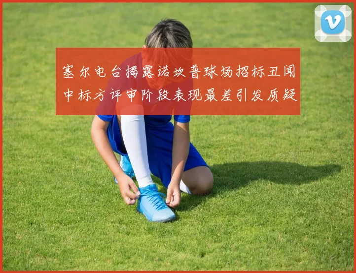 塞尔电台揭露诺坎普球场招标丑闻中标方评审阶段表现最差引发质疑