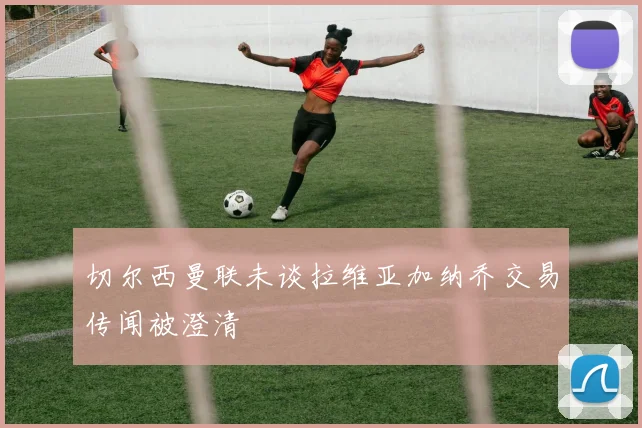 切尔西曼联未谈拉维亚加纳乔交易传闻被澄清