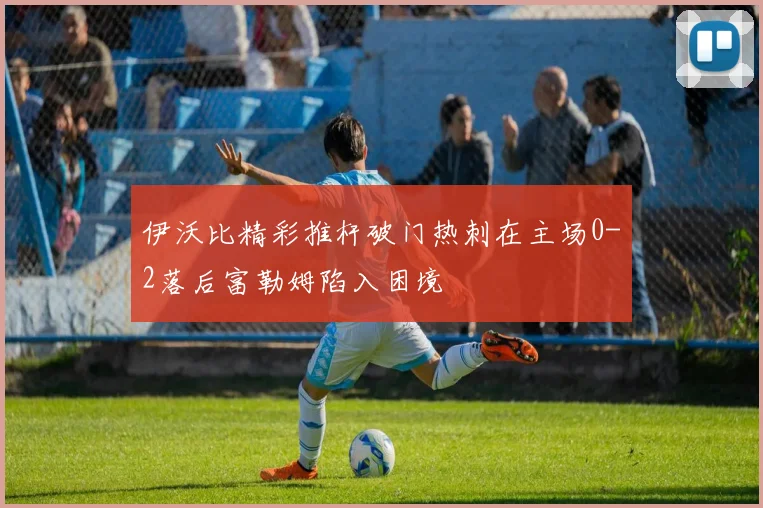 伊沃比精彩推杆破门热刺在主场0-2落后富勒姆陷入困境