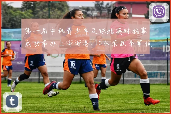 第一届中韩青少年足球精英对抗赛成功举办上海海港U15队荣获季军佳绩