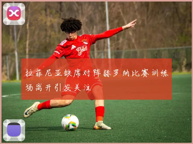 拉菲尼亚缺席对阵赫罗纳比赛训练场离开引发关注