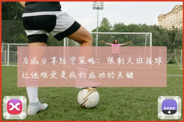 马威分享防守策略：限制文班接球让他难受是我们成功的关键
