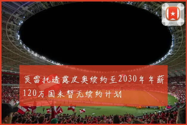 莫雷托透露皮奥续约至2030年年薪120万国米暂无续约计划