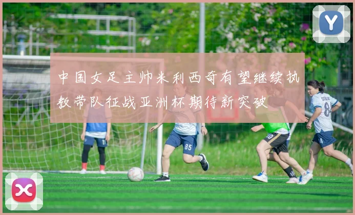 中国女足主帅米利西奇有望继续执教带队征战亚洲杯期待新突破