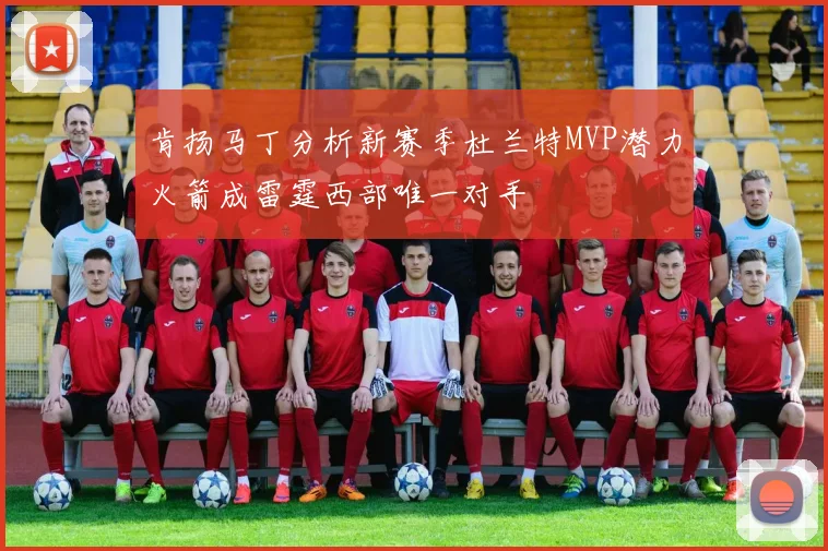 肯扬马丁分析新赛季杜兰特MVP潜力火箭成雷霆西部唯一对手